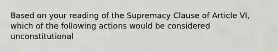 Based on your reading of the Supremacy Clause of Article VI, which of the following actions would be considered unconstitutional