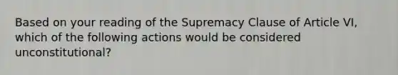 Based on your reading of the Supremacy Clause of Article VI, which of the following actions would be considered unconstitutional?