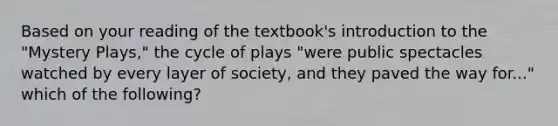 Based on your reading of the textbook's introduction to the "Mystery Plays," the cycle of plays "were public spectacles watched by every layer of society, and they paved the way for..." which of the following?