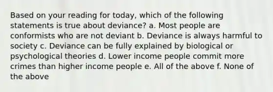 Based on your reading for today, which of the following statements is true about deviance? a. Most people are conformists who are not deviant b. Deviance is always harmful to society c. Deviance can be fully explained by biological or psychological theories d. Lower income people commit more crimes than higher income people e. All of the above f. None of the above