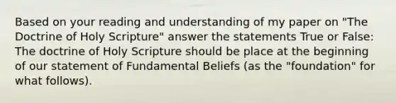 Based on your reading and understanding of my paper on "The Doctrine of Holy Scripture" answer the statements True or False: The doctrine of Holy Scripture should be place at the beginning of our statement of Fundamental Beliefs (as the "foundation" for what follows).