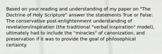 Based on your reading and understanding of my paper on "The Doctrine of Holy Scripture" answer the statements True or False: The conservative post-enlightenment understanding of revelation/inspiration (the traditional "verbal inspiration" model), ultimately had to include the "miracles" of canonization, and preservation if it was to provide the goal of philosophical certainty.