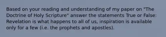 Based on your reading and understanding of my paper on "The Doctrine of Holy Scripture" answer the statements True or False: Revelation is what happens to all of us, inspiration is available only for a few (i.e. the prophets and apostles).