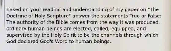 Based on your reading and understanding of my paper on "The Doctrine of Holy Scripture" answer the statements True or False: The authority of the Bible comes from the way it was produced, ordinary human beings are elected, called, equipped, and supervised by the Holy Spirit to be the channels through which God declared God's Word to human beings.