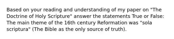 Based on your reading and understanding of my paper on "The Doctrine of Holy Scripture" answer the statements True or False: The main theme of the 16th century Reformation was "sola scriptura" (The Bible as the only source of truth).