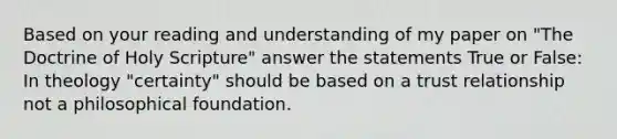 Based on your reading and understanding of my paper on "The Doctrine of Holy Scripture" answer the statements True or False: In theology "certainty" should be based on a trust relationship not a philosophical foundation.