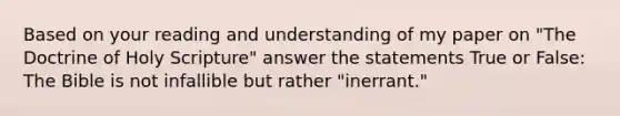 Based on your reading and understanding of my paper on "The Doctrine of Holy Scripture" answer the statements True or False: The Bible is not infallible but rather "inerrant."