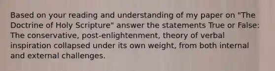 Based on your reading and understanding of my paper on "The Doctrine of Holy Scripture" answer the statements True or False: The conservative, post-enlightenment, theory of verbal inspiration collapsed under its own weight, from both internal and external challenges.