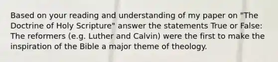 Based on your reading and understanding of my paper on "The Doctrine of Holy Scripture" answer the statements True or False: The reformers (e.g. Luther and Calvin) were the first to make the inspiration of the Bible a major theme of theology.