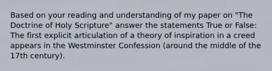 Based on your reading and understanding of my paper on "The Doctrine of Holy Scripture" answer the statements True or False: The first explicit articulation of a theory of inspiration in a creed appears in the Westminster Confession (around the middle of the 17th century).