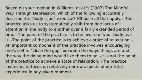 Based on your reading in Williams, et al.'s (2007) The Mindful Way Through Depression, which of the following accurately describe the "body scan" exercise? (Choose all that apply.) -The practice asks us to systematically shift from one locus of attention in the body to another over a fairly extended period of time. -The point of the practice is to be aware of your body as it is. -The point of the practice is to achieve a state of relaxation. -An important component of the practice involves encouraging one's self to "close the gap" between the ways things are and the way the doing mind would like them to be. -It is not the point of the practice to achieve a state of relaxation. -The practice invites us to focus on relatively narrow aspects of our total experience in any given moment.