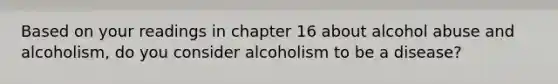 Based on your readings in chapter 16 about alcohol abuse and alcoholism, do you consider alcoholism to be a disease?