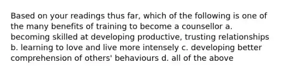 Based on your readings thus far, which of the following is one of the many benefits of training to become a counsellor a. becoming skilled at developing productive, trusting relationships b. learning to love and live more intensely c. developing better comprehension of others' behaviours d. all of the above