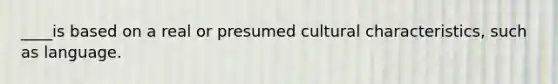 ____is based on a real or presumed cultural characteristics, such as language.