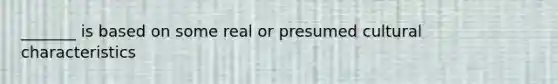 _______ is based on some real or presumed cultural characteristics