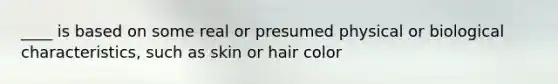 ____ is based on some real or presumed physical or biological characteristics, such as skin or hair color