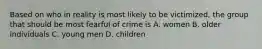 Based on who in reality is most likely to be victimized, the group that should be most fearful of crime is A. women B. older individuals C. young men D. children