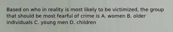 Based on who in reality is most likely to be victimized, the group that should be most fearful of crime is A. women B. older individuals C. young men D. children