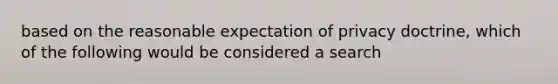 based on the reasonable expectation of privacy doctrine, which of the following would be considered a search