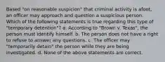 Based "on reasonable suspicion" that criminal activity is afoot, an officer may approach and question a suspicious person. Which of the following statements is true regarding this type of "temporary detention"? a. According to "Brown v. Texas", the person must identify himself. b. The person does not have a right to refuse to answer any questions. c. The officer may "temporarily detain" the person while they are being investigated. d. None of the above statements are correct.