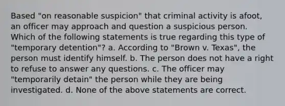 Based "on reasonable suspicion" that criminal activity is afoot, an officer may approach and question a suspicious person. Which of the following statements is true regarding this type of "temporary detention"? a. According to "Brown v. Texas", the person must identify himself. b. The person does not have a right to refuse to answer any questions. c. The officer may "temporarily detain" the person while they are being investigated. d. None of the above statements are correct.