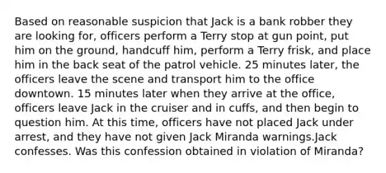 Based on reasonable suspicion that Jack is a bank robber they are looking for, officers perform a Terry stop at gun point, put him on the ground, handcuff him, perform a Terry frisk, and place him in the back seat of the patrol vehicle. 25 minutes later, the officers leave the scene and transport him to the office downtown. 15 minutes later when they arrive at the office, officers leave Jack in the cruiser and in cuffs, and then begin to question him. At this time, officers have not placed Jack under arrest, and they have not given Jack Miranda warnings.Jack confesses. Was this confession obtained in violation of Miranda?