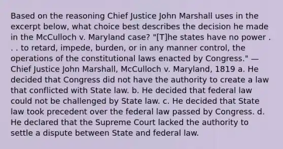 Based on the reasoning Chief Justice John Marshall uses in the excerpt below, what choice best describes the decision he made in the McCulloch v. Maryland case? "[T]he states have no power . . . to retard, impede, burden, or in any manner control, the operations of the constitutional laws enacted by Congress." —Chief Justice John Marshall, McCulloch v. Maryland, 1819 a. He decided that Congress did not have the authority to create a law that conflicted with State law. b. He decided that federal law could not be challenged by State law. c. He decided that State law took precedent over the federal law passed by Congress. d. He declared that the Supreme Court lacked the authority to settle a dispute between State and federal law.