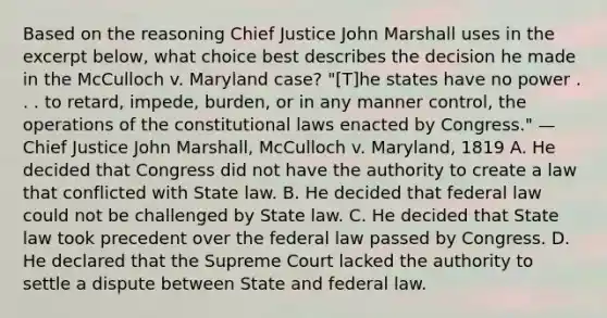 Based on the reasoning Chief Justice John Marshall uses in the excerpt below, what choice best describes the decision he made in the McCulloch v. Maryland case? "[T]he states have no power . . . to retard, impede, burden, or in any manner control, the operations of the constitutional laws enacted by Congress." —Chief Justice John Marshall, McCulloch v. Maryland, 1819 A. He decided that Congress did not have the authority to create a law that conflicted with State law. B. He decided that federal law could not be challenged by State law. C. He decided that State law took precedent over the federal law passed by Congress. D. He declared that the Supreme Court lacked the authority to settle a dispute between State and federal law.