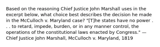 Based on the reasoning Chief Justice John Marshall uses in the excerpt below, what choice best describes the decision he made in the McCulloch v. Maryland case? "[T]he states have no power . . . to retard, impede, burden, or in any manner control, the operations of the constitutional laws enacted by Congress." —Chief Justice John Marshall, McCulloch v. Maryland, 1819