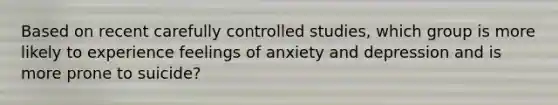 Based on recent carefully controlled studies, which group is more likely to experience feelings of anxiety and depression and is more prone to suicide?