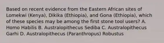 Based on recent evidence from the Eastern African sites of Lomekwi (Kenya), Dikika (Ethiopia), and Gona (Ethiopia), which of these species may be among the first stone tool users? A. Homo Habilis B. Australopithecus Sediba C. Australopithecus Garhi D. Australopithecus (Paranthropus) Robustus