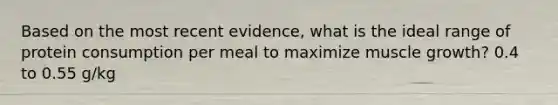 Based on the most recent evidence, what is the ideal range of protein consumption per meal to maximize muscle growth? 0.4 to 0.55 g/kg