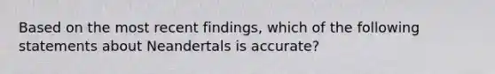 Based on the most recent findings, which of the following statements about Neandertals is accurate?