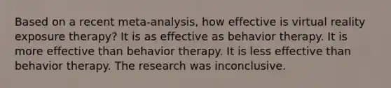 Based on a recent meta-analysis, how effective is virtual reality exposure therapy? It is as effective as behavior therapy. It is more effective than behavior therapy. It is less effective than behavior therapy. The research was inconclusive.