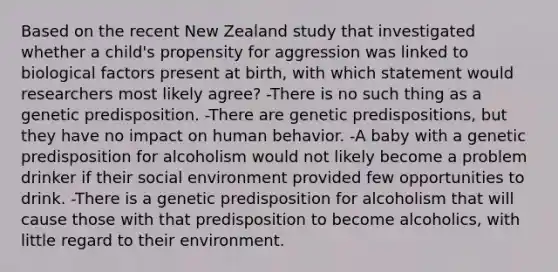 Based on the recent New Zealand study that investigated whether a child's propensity for aggression was linked to biological factors present at birth, with which statement would researchers most likely agree? -There is no such thing as a genetic predisposition. -There are genetic predispositions, but they have no impact on human behavior. -A baby with a genetic predisposition for alcoholism would not likely become a problem drinker if their social environment provided few opportunities to drink. -There is a genetic predisposition for alcoholism that will cause those with that predisposition to become alcoholics, with little regard to their environment.