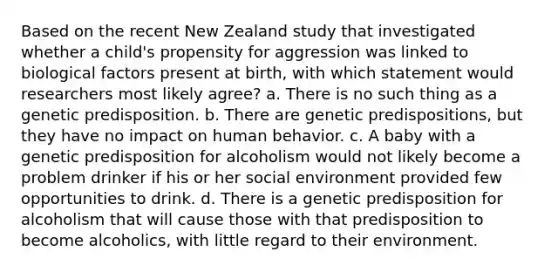 Based on the recent New Zealand study that investigated whether a child's propensity for aggression was linked to biological factors present at birth, with which statement would researchers most likely agree? a. There is no such thing as a genetic predisposition. b. There are genetic predispositions, but they have no impact on human behavior. c. A baby with a genetic predisposition for alcoholism would not likely become a problem drinker if his or her social environment provided few opportunities to drink. d. There is a genetic predisposition for alcoholism that will cause those with that predisposition to become alcoholics, with little regard to their environment.