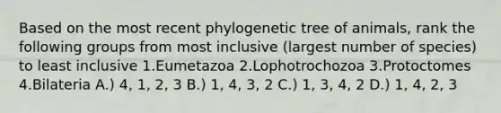 Based on the most recent phylogenetic tree of animals, rank the following groups from most inclusive (largest number of species) to least inclusive 1.Eumetazoa 2.Lophotrochozoa 3.Protoctomes 4.Bilateria A.) 4, 1, 2, 3 B.) 1, 4, 3, 2 C.) 1, 3, 4, 2 D.) 1, 4, 2, 3