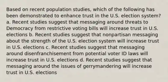 Based on recent population studies, which of the following has been demonstrated to enhance trust in the U.S. election system? a. Recent studies suggest that messaging around threats to Democracy from restrictive voting bills will increase trust in U.S. elections b. Recent studies suggest that nonpartisan messaging about the strength of the U.S. election system will increase trust in U.S. elections c. Recent studies suggest that messaging around disenfranchisement from potential voter ID laws will increase trust in U.S. elections d. Recent studies suggest that messaging around the issues of gerrymandering will increase trust in U.S. elections