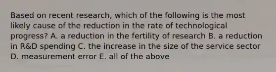 Based on recent​ research, which of the following is the most likely cause of the reduction in the rate of technological​ progress? A. a reduction in the fertility of research B. a reduction in​ R&D spending C. the increase in the size of the service sector D. measurement error E. all of the above