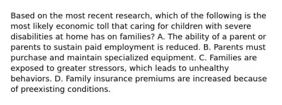 Based on the most recent research, which of the following is the most likely economic toll that caring for children with severe disabilities at home has on families? A. The ability of a parent or parents to sustain paid employment is reduced. B. Parents must purchase and maintain specialized equipment. C. Families are exposed to greater stressors, which leads to unhealthy behaviors. D. Family insurance premiums are increased because of preexisting conditions.