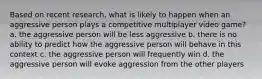 Based on recent research, what is likely to happen when an aggressive person plays a competitive multiplayer video game? a. the aggressive person will be less aggressive b. there is no ability to predict how the aggressive person will behave in this context c. the aggressive person will frequently win d. the aggressive person will evoke aggression from the other players