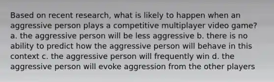 Based on recent research, what is likely to happen when an aggressive person plays a competitive multiplayer video game? a. the aggressive person will be less aggressive b. there is no ability to predict how the aggressive person will behave in this context c. the aggressive person will frequently win d. the aggressive person will evoke aggression from the other players