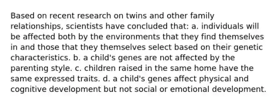 Based on recent research on twins and other family relationships, scientists have concluded that: a. individuals will be affected both by the environments that they find themselves in and those that they themselves select based on their genetic characteristics. b. a child's genes are not affected by the parenting style. c. children raised in the same home have the same expressed traits. d. a child's genes affect physical and cognitive development but not social or emotional development.