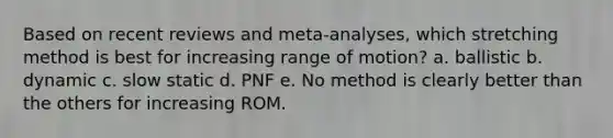 Based on recent reviews and meta-analyses, which stretching method is best for increasing range of motion? a. ballistic b. dynamic c. slow static d. PNF e. No method is clearly better than the others for increasing ROM.