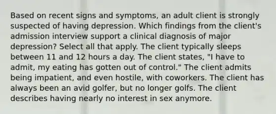 Based on recent signs and symptoms, an adult client is strongly suspected of having depression. Which findings from the client's admission interview support a clinical diagnosis of major depression? Select all that apply. The client typically sleeps between 11 and 12 hours a day. The client states, "I have to admit, my eating has gotten out of control." The client admits being impatient, and even hostile, with coworkers. The client has always been an avid golfer, but no longer golfs. The client describes having nearly no interest in sex anymore.