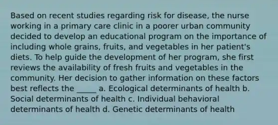 Based on recent studies regarding risk for disease, the nurse working in a primary care clinic in a poorer urban community decided to develop an educational program on the importance of including whole grains, fruits, and vegetables in her patient's diets. To help guide the development of her program, she first reviews the availability of fresh fruits and vegetables in the community. Her decision to gather information on these factors best reflects the _____ a. Ecological determinants of health b. Social determinants of health c. Individual behavioral determinants of health d. Genetic determinants of health