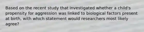 Based on the recent study that investigated whether a child's propensity for aggression was linked to biological factors present at birth, with which statement would researchers most likely agree?