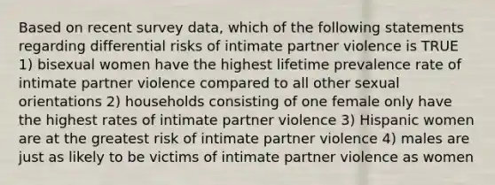 Based on recent survey data, which of the following statements regarding differential risks of intimate partner violence is TRUE 1) bisexual women have the highest lifetime prevalence rate of intimate partner violence compared to all other sexual orientations 2) households consisting of one female only have the highest rates of intimate partner violence 3) Hispanic women are at the greatest risk of intimate partner violence 4) males are just as likely to be victims of intimate partner violence as women