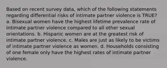 Based on recent survey data, which of the following statements regarding differential risks of intimate partner violence is TRUE? a. Bisexual women have the highest lifetime prevalence rate of intimate partner violence compared to all other sexual orientations. b. Hispanic women are at the greatest risk of intimate partner violence. c. Males are just as likely to be victims of intimate partner violence as women. d. Households consisting of one female only have the highest rates of intimate partner violence.