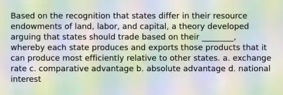 Based on the recognition that states differ in their resource endowments of land, labor, and capital, a theory developed arguing that states should trade based on their ________, whereby each state produces and exports those products that it can produce most efficiently relative to other states. a. exchange rate c. comparative advantage b. absolute advantage d. national interest